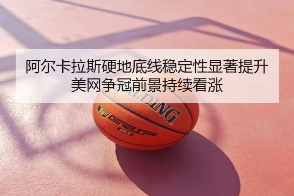阿尔卡拉斯硬地底线稳定性显著提升 美网争冠前景持续看涨