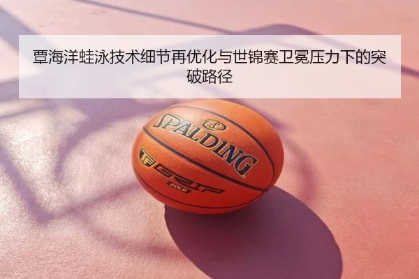 覃海洋蛙泳技术细节再优化与世锦赛卫冕压力下的突破路径
