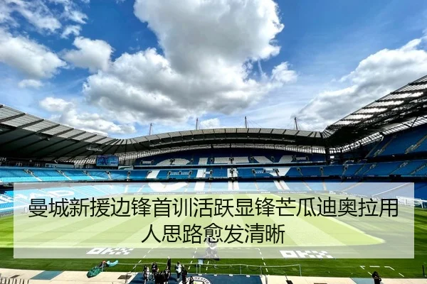 曼城新援边锋首训活跃显锋芒瓜迪奥拉用人思路愈发清晰