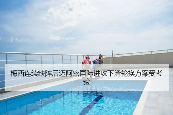 梅西连续缺阵后迈阿密国际进攻下滑轮换方案受考验