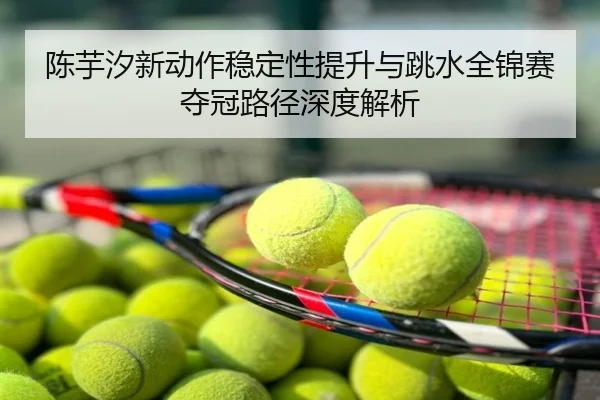 陈芋汐新动作稳定性提升与跳水全锦赛夺冠路径深度解析